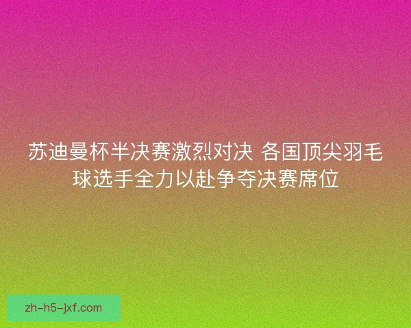 苏迪曼杯半决赛激烈对决 各国顶尖羽毛球选手全力以赴争夺决赛席位