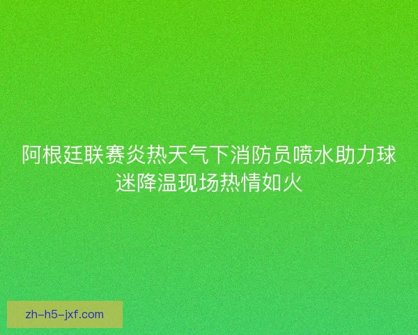 阿根廷联赛炎热天气下消防员喷水助力球迷降温现场热情如火