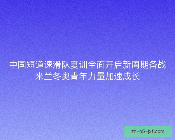 中国短道速滑队夏训全面开启新周期备战米兰冬奥青年力量加速成长