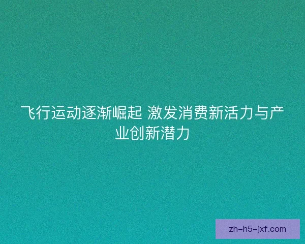 飞行运动逐渐崛起 激发消费新活力与产业创新潜力